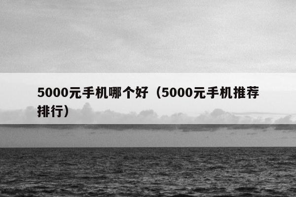 5000元手机哪个好（5000元手机推荐排行）