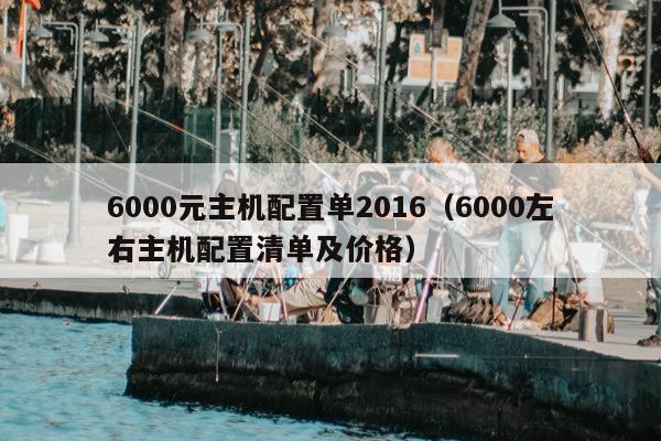 6000元主机配置单2016（6000左右主机配置清单及价格）