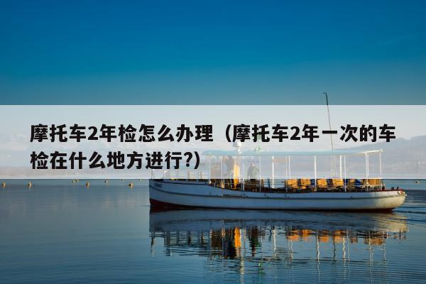 摩托车2年检怎么办理（摩托车2年一次的车检在什么地方进行?）