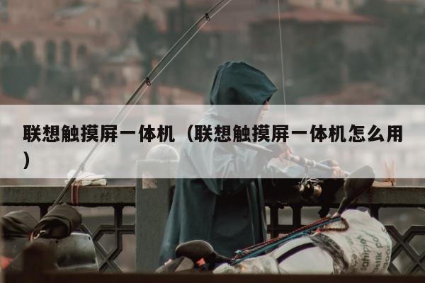 联想触摸屏一体机（联想触摸屏一体机怎么用）