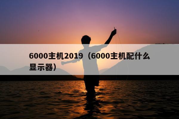 6000主机2019（6000主机配什么显示器）