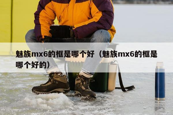 魅族mx6的框是哪个好（魅族mx6的框是哪个好的）