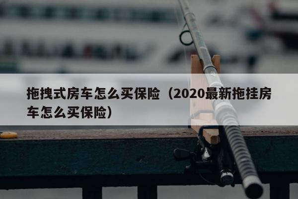 拖拽式房车怎么买保险（2020最新拖挂房车怎么买保险）