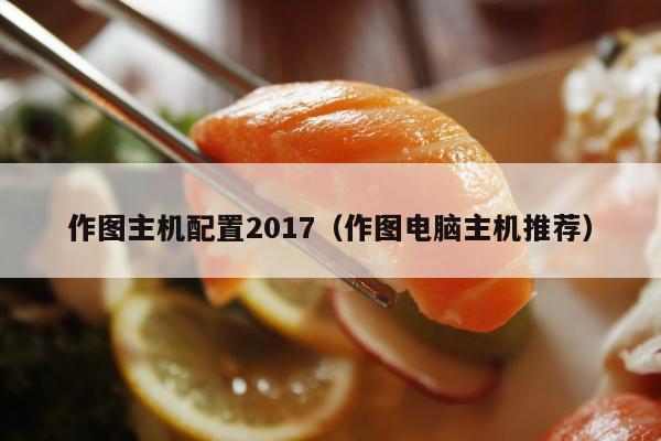 作图主机配置2017（作图电脑主机推荐）