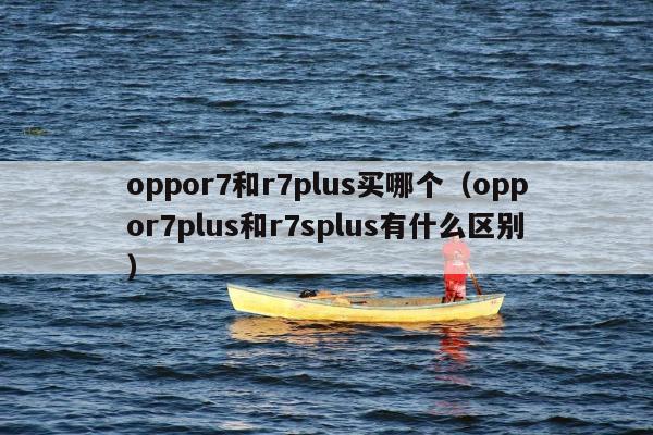 oppor7和r7plus买哪个（oppor7plus和r7splus有什么区别）