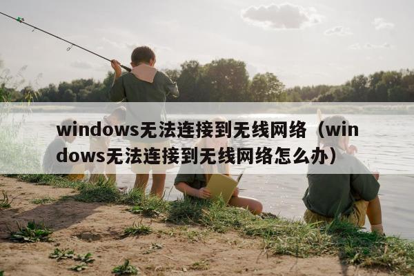 windows无法连接到无线网络（windows无法连接到无线网络怎么办）