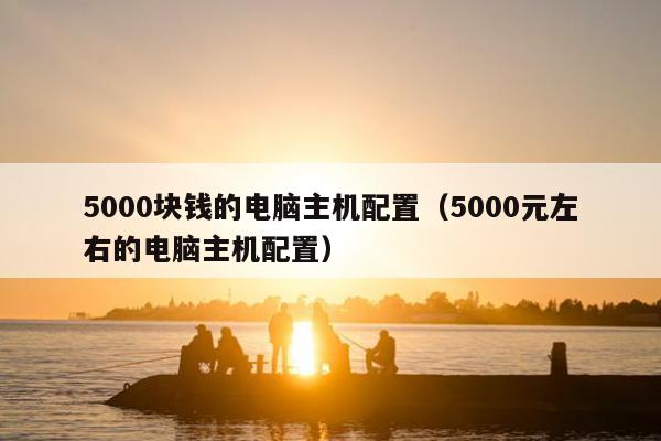 5000块钱的电脑主机配置（5000元左右的电脑主机配置）