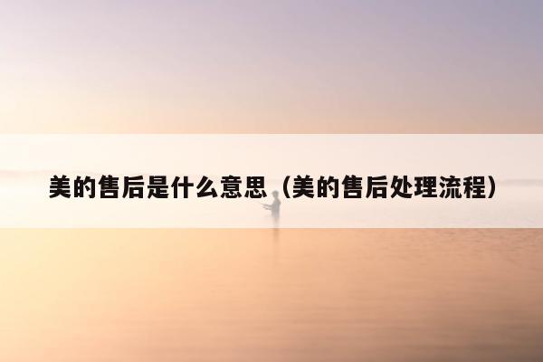 美的售后是什么意思（美的售后处理流程）