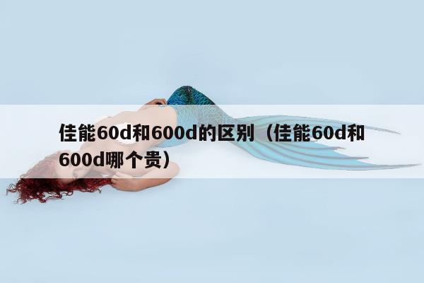 佳能60d和600d的区别（佳能60d和600d哪个贵）