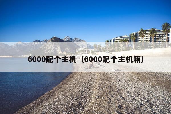 6000配个主机（6000配个主机箱）