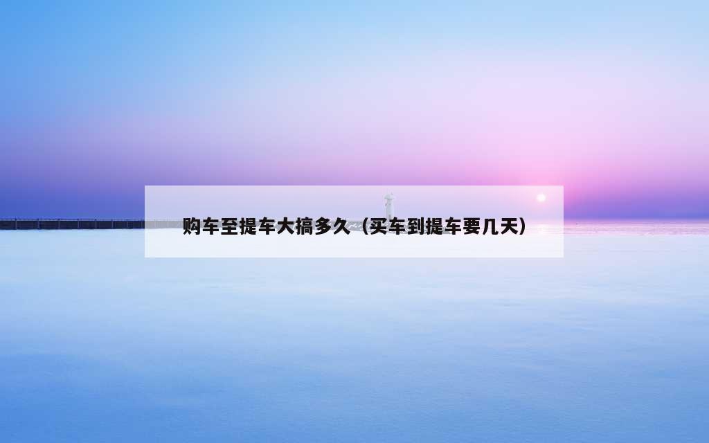 购车至提车大搞多久（买车到提车要几天）