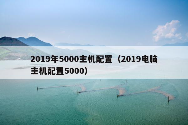 2019年5000主机配置（2019电脑主机配置5000）