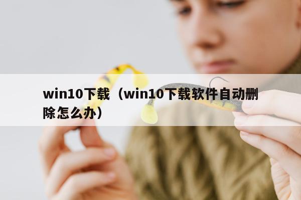 win10下载（win10下载软件自动删除怎么办）