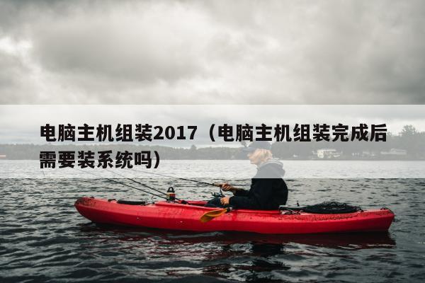 电脑主机组装2017（电脑主机组装完成后需要装系统吗）