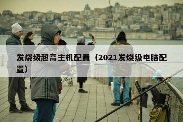 发烧级超高主机配置（2021发烧级电脑配置）