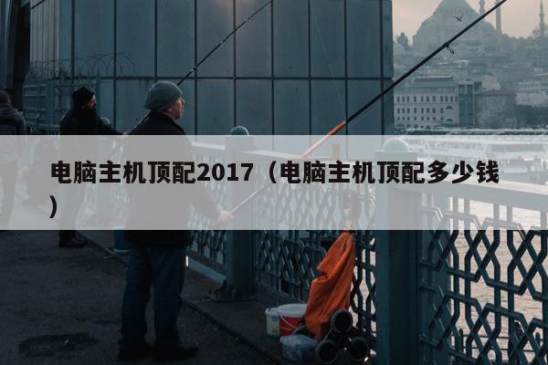 电脑主机顶配2017（电脑主机顶配多少钱）