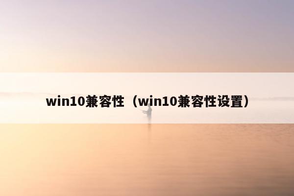 win10兼容性（win10兼容性设置）