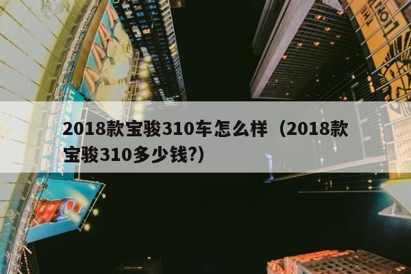 2018款宝骏310车怎么样（2018款宝骏310多少钱?）