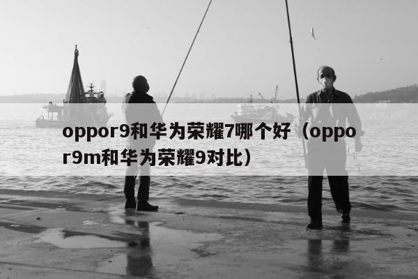 oppor9和华为荣耀7哪个好（oppor9m和华为荣耀9对比）