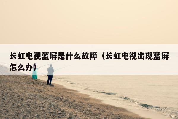 长虹电视蓝屏是什么故障（长虹电视出现蓝屏怎么办）