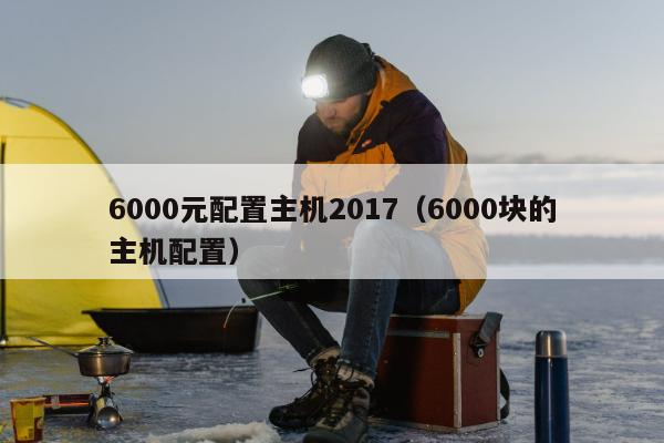 6000元配置主机2017（6000块的主机配置）