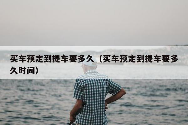 买车预定到提车要多久（买车预定到提车要多久时间）