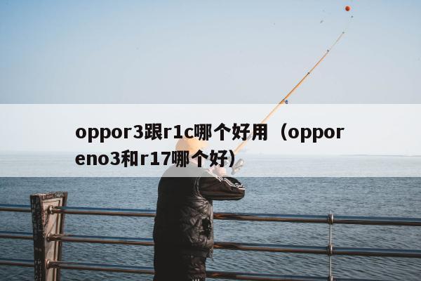 oppor3跟r1c哪个好用（opporeno3和r17哪个好）