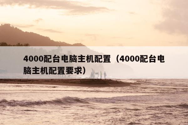 4000配台电脑主机配置（4000配台电脑主机配置要求）