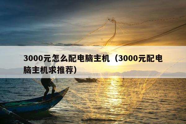 3000元怎么配电脑主机（3000元配电脑主机求推荐）