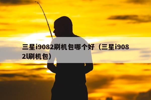 三星i9082刷机包哪个好（三星i9082l刷机包）