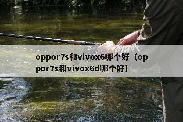 oppor7s和vivox6哪个好（oppor7s和vivox6d哪个好）