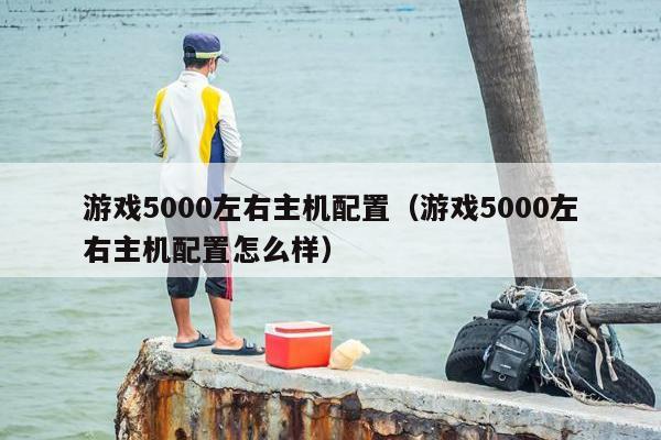 游戏5000左右主机配置（游戏5000左右主机配置怎么样）