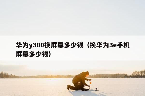 华为y300换屏幕多少钱（换华为3e手机屏幕多少钱）