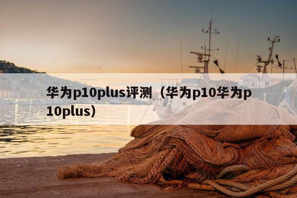 华为p10plus评测（华为p10华为p10plus）