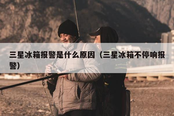 三星冰箱报警是什么原因（三星冰箱不停响报警）