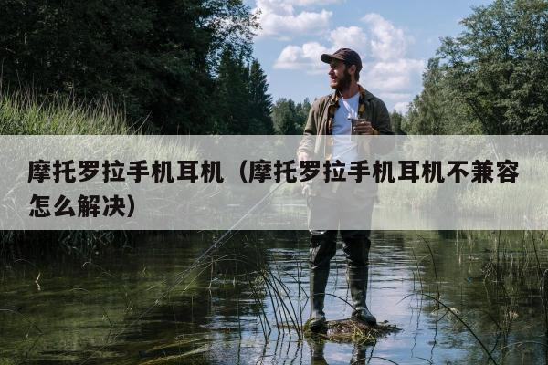 摩托罗拉手机耳机（摩托罗拉手机耳机不兼容怎么解决）