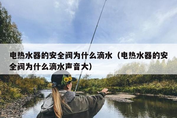 电热水器的安全阀为什么滴水（电热水器的安全阀为什么滴水声音大）