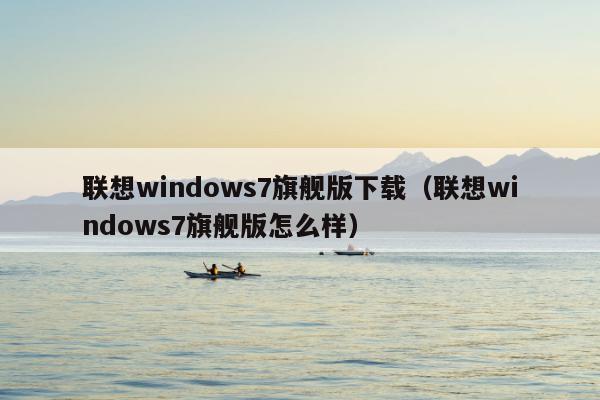 联想windows7旗舰版下载（联想windows7旗舰版怎么样）