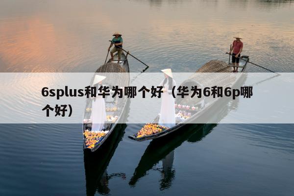 6splus和华为哪个好（华为6和6p哪个好）