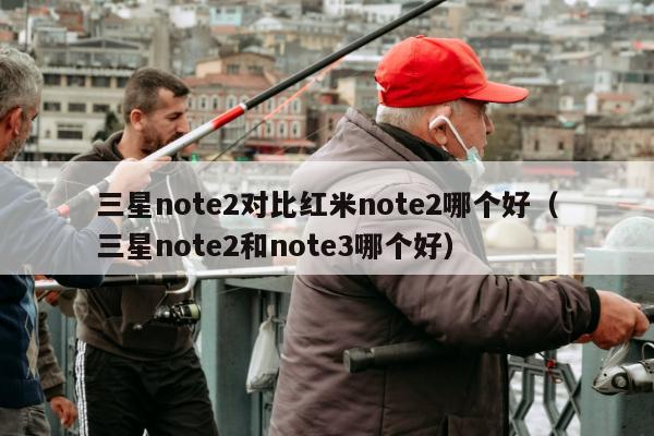 三星note2对比红米note2哪个好（三星note2和note3哪个好）