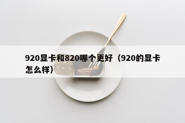 920显卡和820哪个更好（920的显卡怎么样）