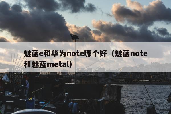 魅蓝e和华为note哪个好（魅蓝note和魅蓝metal）