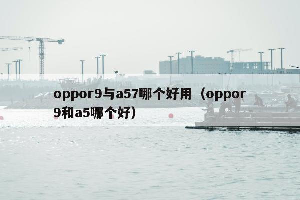 oppor9与a57哪个好用（oppor9和a5哪个好）