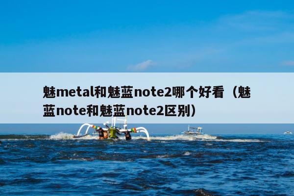 魅metal和魅蓝note2哪个好看（魅蓝note和魅蓝note2区别）