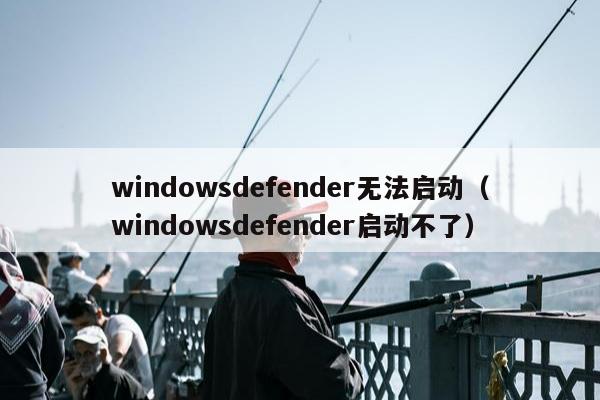 windowsdefender无法启动（windowsdefender启动不了）