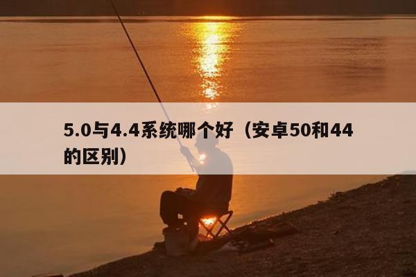 5.0与4.4系统哪个好（安卓50和44的区别）