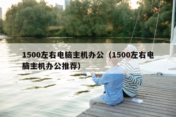 1500左右电脑主机办公（1500左右电脑主机办公推荐）