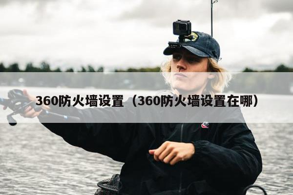 360防火墙设置（360防火墙设置在哪）