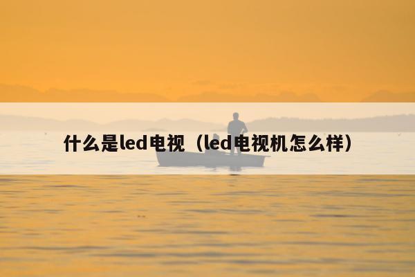 什么是led电视（led电视机怎么样）