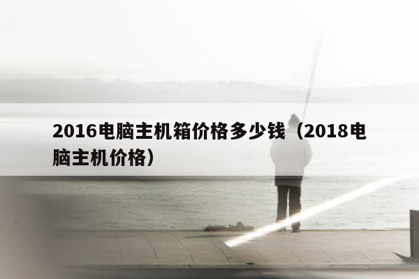 2016电脑主机箱价格多少钱（2018电脑主机价格）